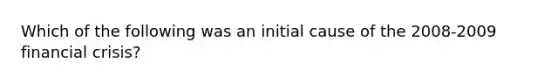 Which of the following was an initial cause of the 2008-2009 financial crisis?