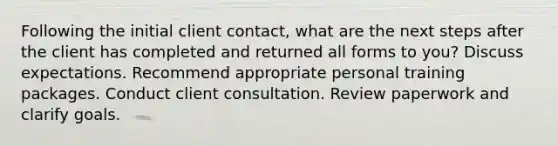 Following the initial client contact, what are the next steps after the client has completed and returned all forms to you? Discuss expectations. Recommend appropriate personal training packages. Conduct client consultation. Review paperwork and clarify goals.