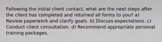 Following the initial client contact, what are the next steps after the client has completed and returned all forms to you? a) Review paperwork and clarify goals. b) Discuss expectations. c) Conduct client consultation. d) Recommend appropriate personal training packages.