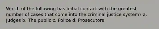 Which of the following has initial contact with the greatest number of cases that come into the criminal justice system? a. Judges b. The public c. Police d. Prosecutors