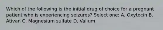 Which of the following is the initial drug of choice for a pregnant patient who is experiencing seizures? Select one: A. Oxytocin B. Ativan C. Magnesium sulfate D. Valium