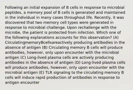 Following an initial expansion of B cells in response to microbial peptides, a memory pool of B cells is generated and maintained in the individual in many cases throughout life. Recently, it was discovered that two memory cell types were generated in response to microbial challenge. Upon rechallenge with the microbe, the patient is protected from infection. Which one of the following explanations accounts for this observation? (A) CirculatingmemoryBcellsareactively producing antibodies in the absence of antigen (B) Circulating memory B cells will produce antibodies, however, only upon encounter with the microbial antigen (C) Long-lived plasma cells are actively producing antibodies in the absence of antigen (D) Long-lived plasma cells will produce antibodies, however, only upon encounter with the microbial antigen (E) TLR signaling to the circulating memory B cells will induce rapid production of antibodies in response to antigen encounter