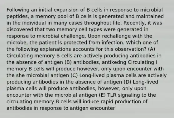 Following an initial expansion of B cells in response to microbial peptides, a memory pool of B cells is generated and maintained in the individual in many cases throughout life. Recently, it was discovered that two memory cell types were generated in response to microbial challenge. Upon rechallenge with the microbe, the patient is protected from infection. Which one of the following explanations accounts for this observation? (A) Circulating memory B cells are actively producing antibodies in the absence of antigen (B) antibodies, antikedng Circulating i memory B cells will produce however, only upon encounter with the she microbial antigen (C) Long-lived plasma cells are actively producing antibodies in the absence of antigen (D) Long-lived plasma cells will produce antibodies, however, only upon encounter with the microbial antigen (E) TLR signaling to the circulating memory B cells will induce rapid production of antibodies in response to antigen encounter