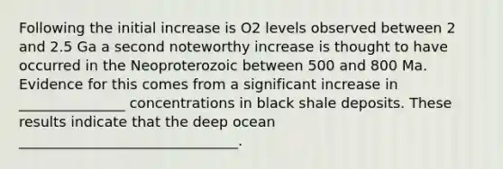 Following the initial increase is O2 levels observed between 2 and 2.5 Ga a second noteworthy increase is thought to have occurred in the Neoproterozoic between 500 and 800 Ma. Evidence for this comes from a significant increase in _______________ concentrations in black shale deposits. These results indicate that the deep ocean _______________________________.