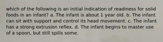 which of the following is an initial indication of readiness for solid foods in an infant? a. The infant is about 1 year old. b. The infant can sit with support and control its head movement. c. The infant has a strong extrusion reflex. d. The infant begins to master use of a spoon, but still spills some.