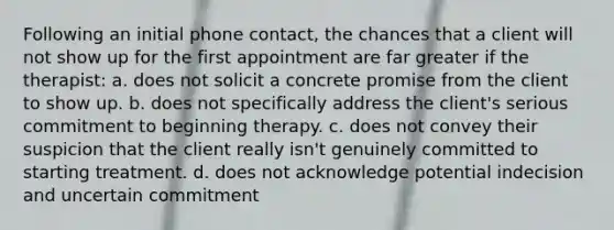 Following an initial phone contact, the chances that a client will not show up for the first appointment are far greater if the therapist: a. does not solicit a concrete promise from the client to show up. b. does not specifically address the client's serious commitment to beginning therapy. c. does not convey their suspicion that the client really isn't genuinely committed to starting treatment. d. does not acknowledge potential indecision and uncertain commitment