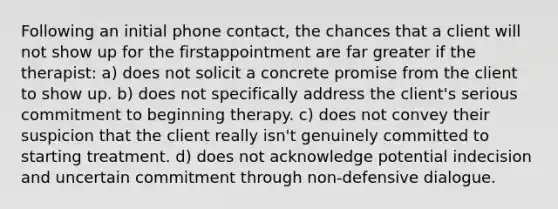 Following an initial phone contact, the chances that a client will not show up for the firstappointment are far greater if the therapist: a) does not solicit a concrete promise from the client to show up. b) does not specifically address the client's serious commitment to beginning therapy. c) does not convey their suspicion that the client really isn't genuinely committed to starting treatment. d) does not acknowledge potential indecision and uncertain commitment through non-defensive dialogue.