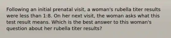 Following an initial prenatal visit, a woman's rubella titer results were less than 1:8. On her next visit, the woman asks what this test result means. Which is the best answer to this woman's question about her rubella titer results?