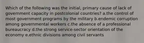 Which of the following was the initial, primary cause of lack of government capacity in postcolonial countries? a.the control of most government programs by the military b.endemic corruption among governmental workers c.the absence of a professional bureaucracy d.the strong service-sector orientation of the economy e.ethnic divisions among civil servants