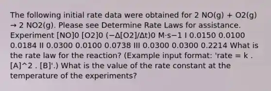 The following initial rate data were obtained for 2 NO(g) + O2(g) → 2 NO2(g). Please see Determine Rate Laws for assistance. Experiment [NO]0 [O2]0 (−Δ[O2]/Δt)0 M·s−1 I 0.0150 0.0100 0.0184 II 0.0300 0.0100 0.0738 III 0.0300 0.0300 0.2214 What is the rate law for the reaction? (Example input format: 'rate = k . [A]^2 . [B]'.) What is the value of the rate constant at the temperature of the experiments?