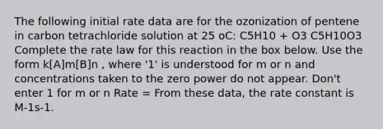 The following initial rate data are for the ozonization of pentene in carbon tetrachloride solution at 25 oC: C5H10 + O3 C5H10O3 Complete the rate law for this reaction in the box below. Use the form k[A]m[B]n , where '1' is understood for m or n and concentrations taken to the zero power do not appear. Don't enter 1 for m or n Rate = From these data, the rate constant is M-1s-1.