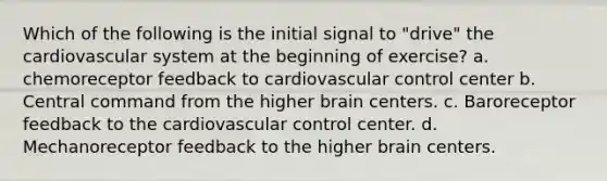 Which of the following is the initial signal to "drive" the cardiovascular system at the beginning of exercise? a. chemoreceptor feedback to cardiovascular control center b. Central command from the higher brain centers. c. Baroreceptor feedback to the cardiovascular control center. d. Mechanoreceptor feedback to the higher brain centers.