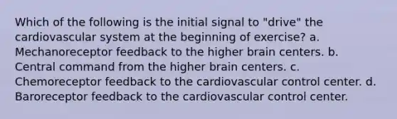 Which of the following is the initial signal to "drive" the cardiovascular system at the beginning of exercise? a. Mechanoreceptor feedback to the higher brain centers. b. Central command from the higher brain centers. c. Chemoreceptor feedback to the cardiovascular control center. d. Baroreceptor feedback to the cardiovascular control center.