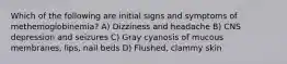 Which of the following are initial signs and symptoms of methemoglobinemia? A) Dizziness and headache B) CNS depression and seizures C) Gray cyanosis of mucous membranes, lips, nail beds D) Flushed, clammy skin