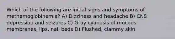 Which of the following are initial signs and symptoms of methemoglobinemia? A) Dizziness and headache B) CNS depression and seizures C) Gray cyanosis of mucous membranes, lips, nail beds D) Flushed, clammy skin