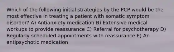 Which of the following initial strategies by the PCP would be the most effective in treating a patient with somatic symptom disorder? A) Antianxiety medication B) Extensive medical workups to provide reassurance C) Referral for psychotherapy D) Regularly scheduled appointments with reassurance E) An antipsychotic medication