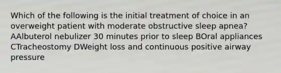 Which of the following is the initial treatment of choice in an overweight patient with moderate obstructive sleep apnea? AAlbuterol nebulizer 30 minutes prior to sleep BOral appliances CTracheostomy DWeight loss and continuous positive airway pressure