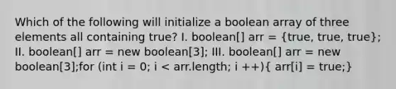 Which of the following will initialize a boolean array of three elements all containing true? I. boolean[] arr = (true, true, true); II. boolean[] arr = new boolean[3]; III. boolean[] arr = new boolean[3];for (int i = 0; i < arr.length; i ++)( arr[i] = true;)