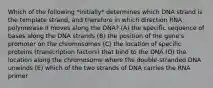 Which of the following *initially* determines which DNA strand is the template strand, and therefore in which direction RNA polymerase II moves along the DNA? (A) the specific sequence of bases along the DNA strands (B) the position of the gene's promoter on the chromosomes (C) the location of specific proteins (transcription factors) that bind to the DNA (D) the location along the chromosome where the double-stranded DNA unwinds (E) which of the two strands of DNA carries the RNA primer