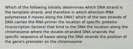 Which of the following initially determines which DNA strand is the template strand, and therefore in which direction RNA polymerase II moves along the DNA? which of the two strands of DNA carries the RNA primer the location of specific proteins (transcription factors) that bind to the DNA the location along the chromosome where the double-stranded DNA unwinds the specific sequence of bases along the DNA strands the position of the gene's promoter on the chromosome