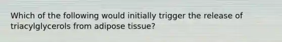 Which of the following would initially trigger the release of triacylglycerols from adipose tissue?