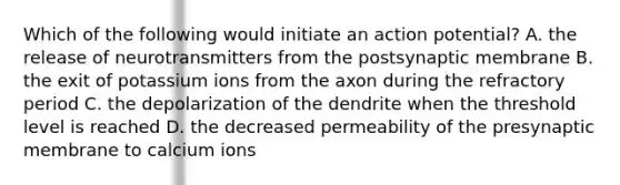 Which of the following would initiate an action potential? A. the release of neurotransmitters from the postsynaptic membrane B. the exit of potassium ions from the axon during the refractory period C. the depolarization of the dendrite when the threshold level is reached D. the decreased permeability of the presynaptic membrane to calcium ions