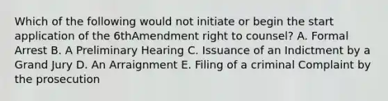 Which of the following would not initiate or begin the start application of the 6thAmendment right to counsel? A. Formal Arrest B. A Preliminary Hearing C. Issuance of an Indictment by a Grand Jury D. An Arraignment E. Filing of a criminal Complaint by the prosecution