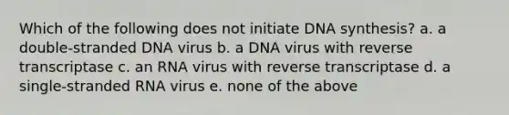 Which of the following does not initiate DNA synthesis? a. a double-stranded DNA virus b. a DNA virus with reverse transcriptase c. an RNA virus with reverse transcriptase d. a single-stranded RNA virus e. none of the above