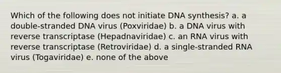 Which of the following does not initiate DNA synthesis? a. a double-stranded DNA virus (Poxviridae) b. a DNA virus with reverse transcriptase (Hepadnaviridae) c. an RNA virus with reverse transcriptase (Retroviridae) d. a single-stranded RNA virus (Togaviridae) e. none of the above