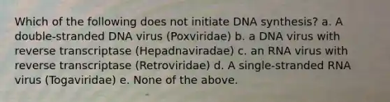 Which of the following does not initiate DNA synthesis? a. A double-stranded DNA virus (Poxviridae) b. a DNA virus with reverse transcriptase (Hepadnaviradae) c. an RNA virus with reverse transcriptase (Retroviridae) d. A single-stranded RNA virus (Togaviridae) e. None of the above.