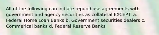 All of the following can initiate repurchase agreements with government and agency securities as collateral EXCEPT: a. Federal Home Loan Banks b. Government securities dealers c. Commerical banks d. Federal Reserve Banks