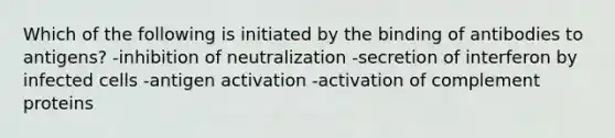 Which of the following is initiated by the binding of antibodies to antigens? -inhibition of neutralization -secretion of interferon by infected cells -antigen activation -activation of complement proteins