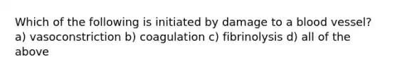 Which of the following is initiated by damage to a blood vessel? a) vasoconstriction b) coagulation c) fibrinolysis d) all of the above