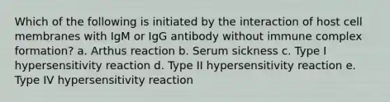 Which of the following is initiated by the interaction of host cell membranes with IgM or IgG antibody without immune complex formation? a. Arthus reaction b. Serum sickness c. Type I hypersensitivity reaction d. Type II hypersensitivity reaction e. Type IV hypersensitivity reaction