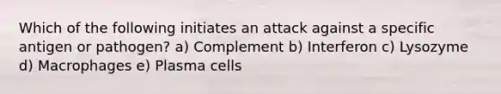 Which of the following initiates an attack against a specific antigen or pathogen? a) Complement b) Interferon c) Lysozyme d) Macrophages e) Plasma cells