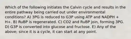 Which of the following initiates the Calvin cycle and results in the entire pathway being carried out under environmental conditions? A) 3PG is reduced to G3P using ATP and NADPH + H+. B) RuBP is regenerated. C) CO2 and RuBP join, forming 3PG. D) G3P is converted into glucose and fructose. E) Any of the above; since it is a cycle, it can start at any point.