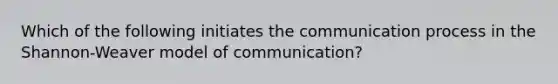 Which of the following initiates the communication process in the Shannon-Weaver model of communication?