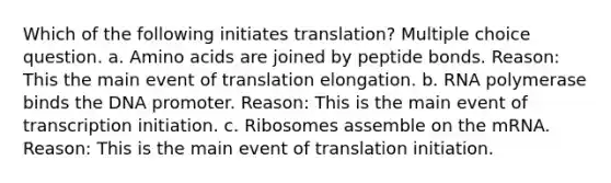 Which of the following initiates translation? Multiple choice question. a. <a href='https://www.questionai.com/knowledge/k9gb720LCl-amino-acids' class='anchor-knowledge'>amino acids</a> are joined by peptide bonds. Reason: This the main event of translation elongation. b. RNA polymerase binds the DNA promoter. Reason: This is the main event of transcription initiation. c. Ribosomes assemble on the mRNA. Reason: This is the main event of translation initiation.