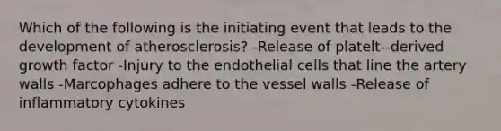 Which of the following is the initiating event that leads to the development of atherosclerosis? -Release of platelt--derived growth factor -Injury to the endothelial cells that line the artery walls -Marcophages adhere to the vessel walls -Release of inflammatory cytokines