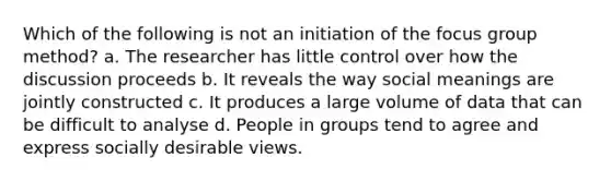 Which of the following is not an initiation of the focus group method? a. The researcher has little control over how the discussion proceeds b. It reveals the way social meanings are jointly constructed c. It produces a large volume of data that can be difficult to analyse d. People in groups tend to agree and express socially desirable views.