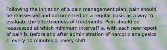 Following the initiation of a pain management plan, pain should be reassessed and documented on a regular basis as a way to evaluate the effectiveness of treatments. Pain should be reassessed at which minimum interval? a. with each new report of pain b. Before and after administration of narcotic analgesics c. every 10 minutes d. every shift