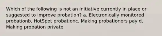 Which of the following is not an initiative currently in place or suggested to improve probation? a. Electronically monitored probationb. HotSpot probationc. Making probationers pay d. Making probation private