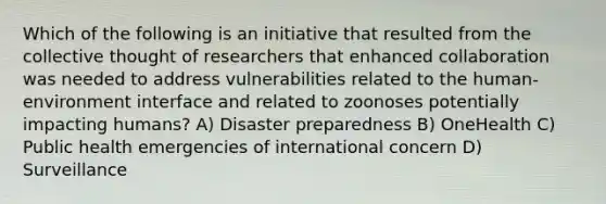 Which of the following is an initiative that resulted from the collective thought of researchers that enhanced collaboration was needed to address vulnerabilities related to the human-environment interface and related to zoonoses potentially impacting humans? A) Disaster preparedness B) OneHealth C) Public health emergencies of international concern D) Surveillance