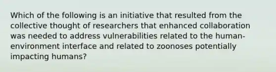 Which of the following is an initiative that resulted from the collective thought of researchers that enhanced collaboration was needed to address vulnerabilities related to the human-environment interface and related to zoonoses potentially impacting humans?