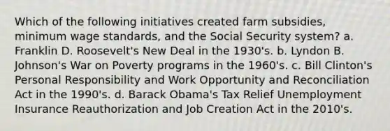 Which of the following initiatives created farm subsidies, minimum wage standards, and the Social Security system? a. Franklin D. Roosevelt's New Deal in the 1930's. b. Lyndon B. Johnson's War on Poverty programs in the 1960's. c. Bill Clinton's Personal Responsibility and Work Opportunity and Reconciliation Act in the 1990's. d. Barack Obama's Tax Relief Unemployment Insurance Reauthorization and Job Creation Act in the 2010's.