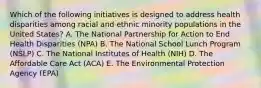 Which of the following initiatives is designed to address health disparities among racial and ethnic minority populations in the United States? A. The National Partnership for Action to End Health Disparities (NPA) B. The National School Lunch Program (NSLP) C. The National Institutes of Health (NIH) D. The Affordable Care Act (ACA) E. The Environmental Protection Agency (EPA)