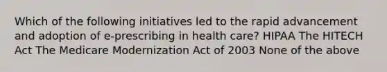 Which of the following initiatives led to the rapid advancement and adoption of e-prescribing in health care? HIPAA The HITECH Act The Medicare Modernization Act of 2003 None of the above