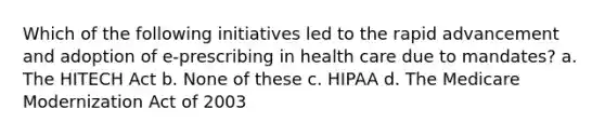 Which of the following initiatives led to the rapid advancement and adoption of e-prescribing in health care due to mandates? a. The HITECH Act b. None of these c. HIPAA d. The Medicare Modernization Act of 2003