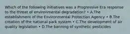 Which of the following initiatives was a Progressive Era response to the threat of environmental degradation? • A.The establishment of the Environmental Protection Agency • B.The creation of the national park system • C.The development of air quality legislation • D.The banning of synthetic pesticides