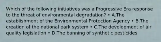 Which of the following initiatives was a Progressive Era response to the threat of environmental degradation? • A.The establishment of the Environmental Protection Agency • B.The creation of the national park system • C.The development of air quality legislation • D.The banning of synthetic pesticides